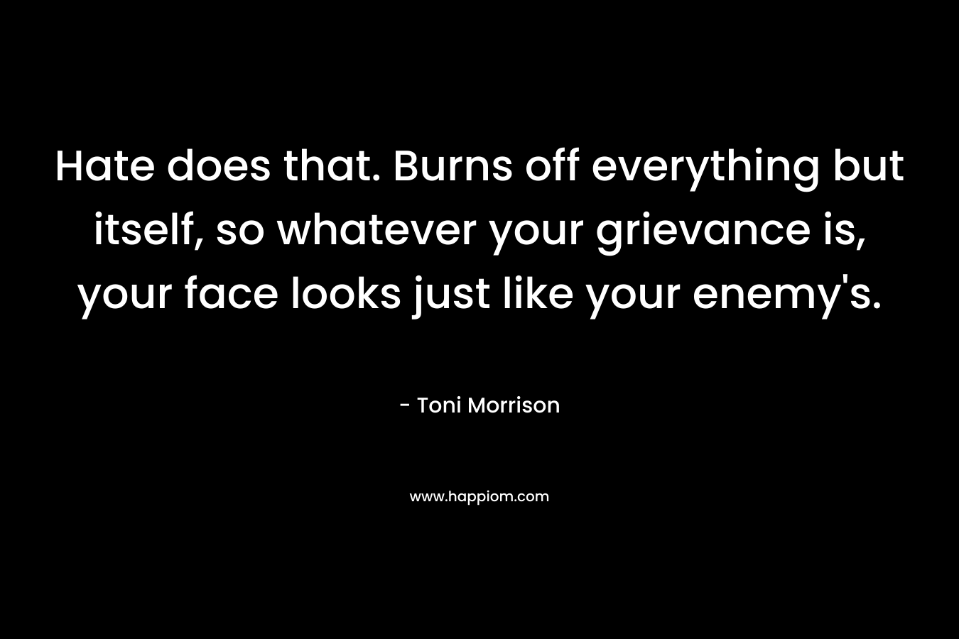 Hate does that. Burns off everything but itself, so whatever your grievance is, your face looks just like your enemy’s. – Toni Morrison
