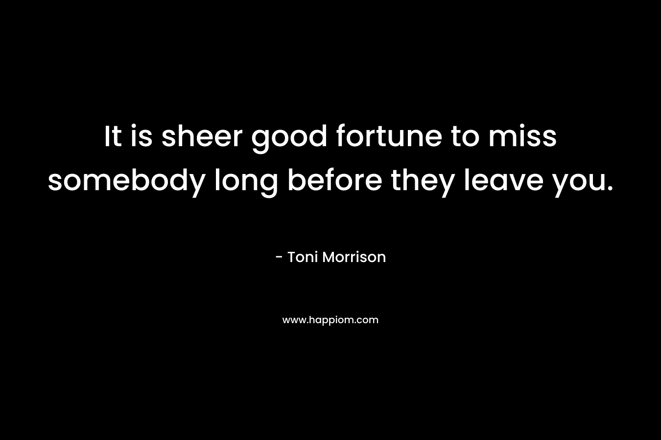 It is sheer good fortune to miss somebody long before they leave you. – Toni Morrison