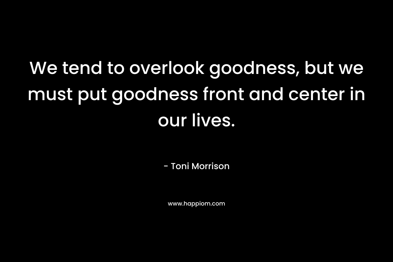 We tend to overlook goodness, but we must put goodness front and center in our lives. – Toni Morrison