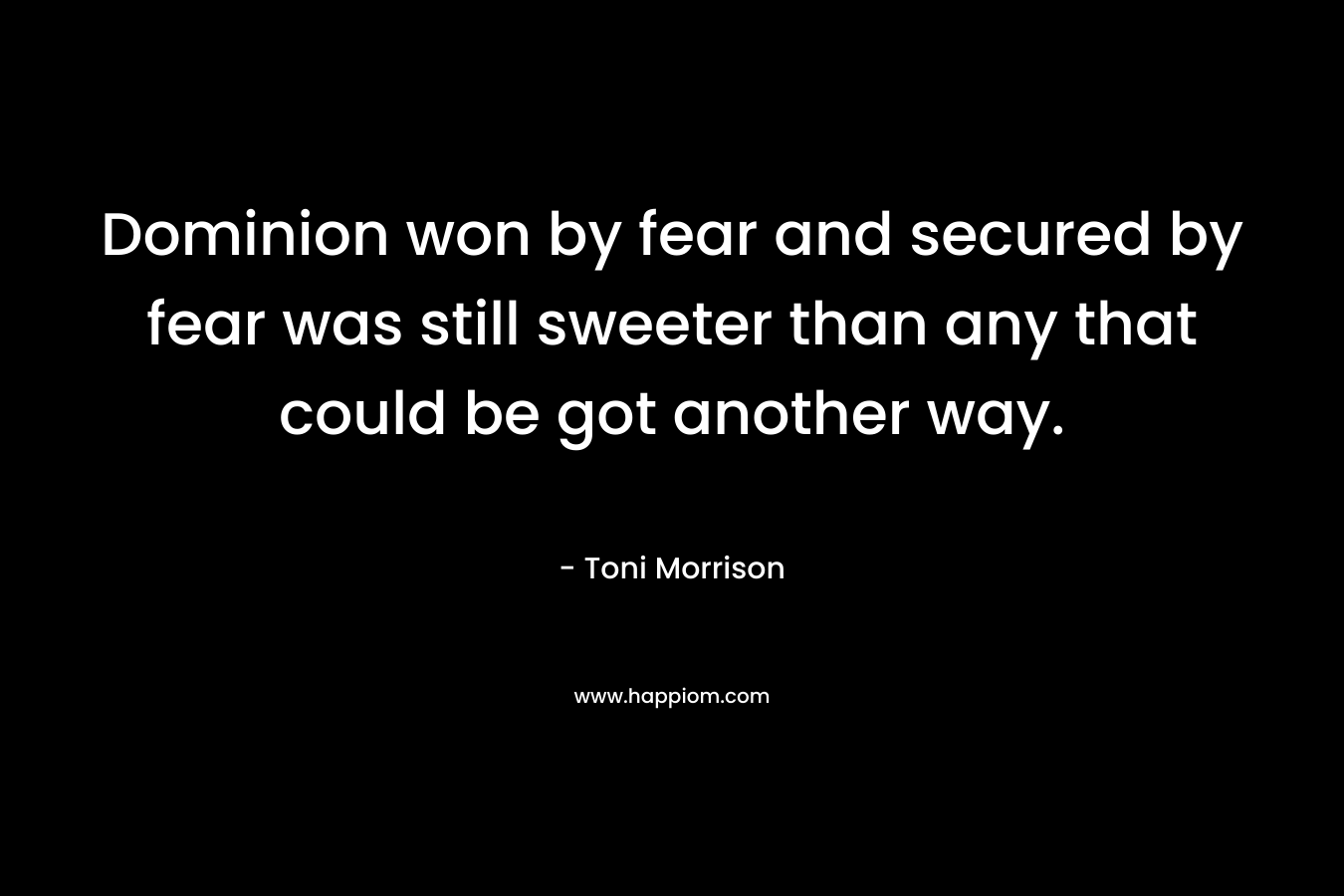 Dominion won by fear and secured by fear was still sweeter than any that could be got another way. – Toni Morrison