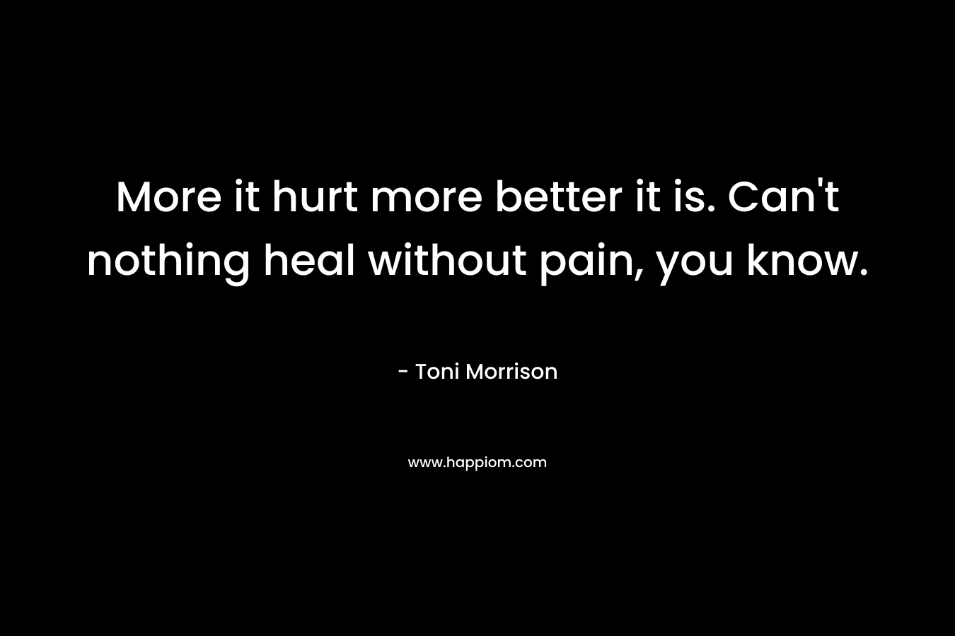 More it hurt more better it is. Can’t nothing heal without pain, you know. – Toni Morrison