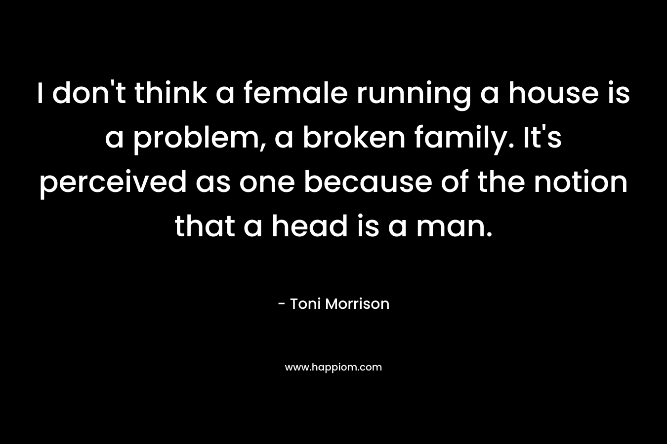 I don’t think a female running a house is a problem, a broken family. It’s perceived as one because of the notion that a head is a man. – Toni Morrison