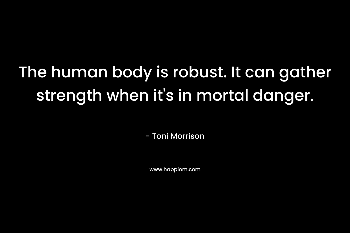 The human body is robust. It can gather strength when it’s in mortal danger. – Toni Morrison