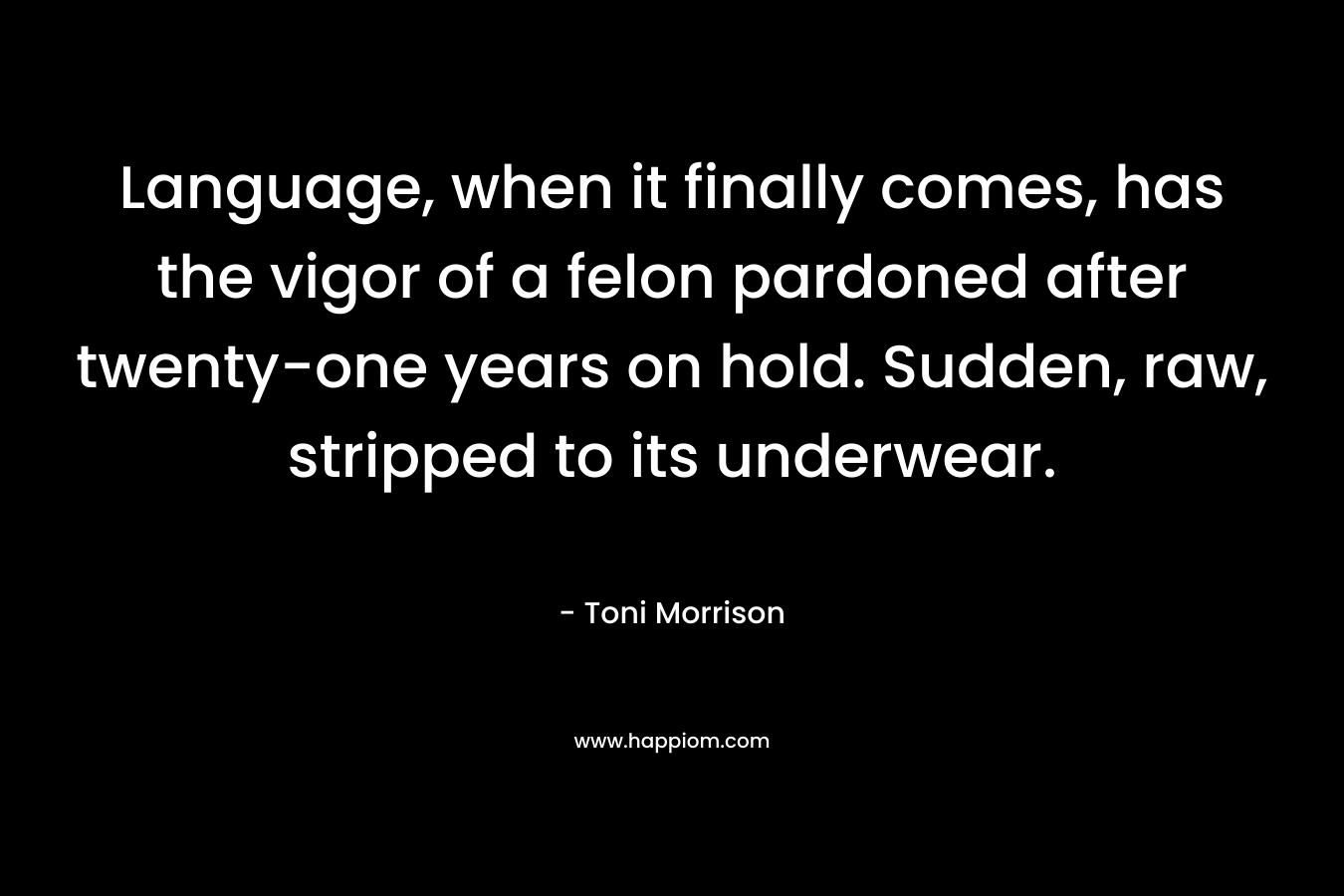 Language, when it finally comes, has the vigor of a felon pardoned after twenty-one years on hold. Sudden, raw, stripped to its underwear. – Toni Morrison