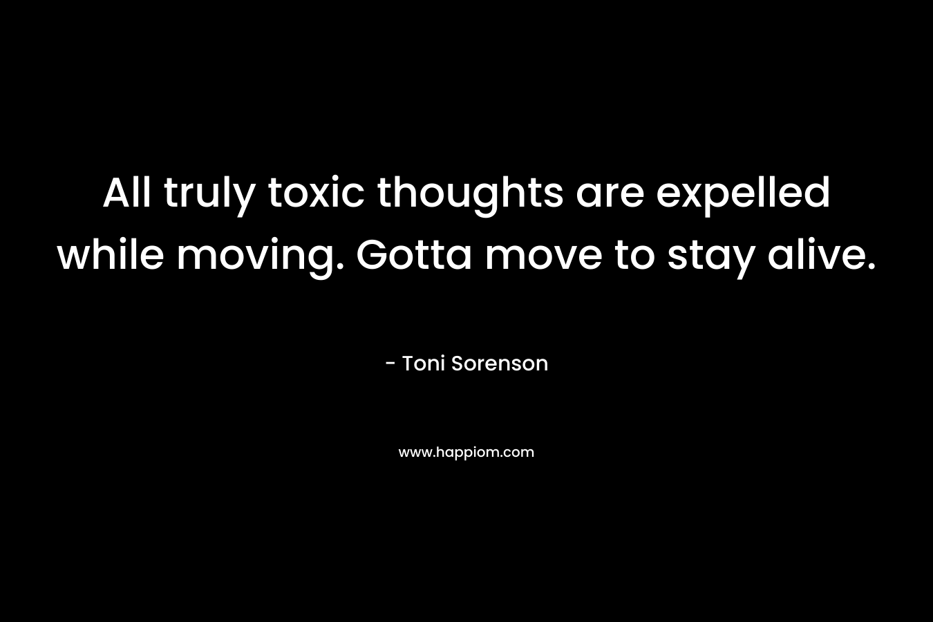 All truly toxic thoughts are expelled while moving. Gotta move to stay alive. – Toni Sorenson