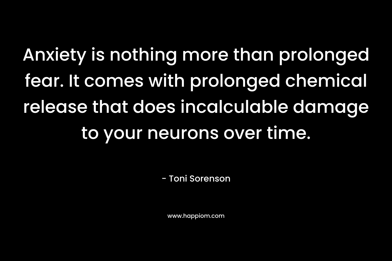 Anxiety is nothing more than prolonged fear. It comes with prolonged chemical release that does incalculable damage to your neurons over time. – Toni Sorenson