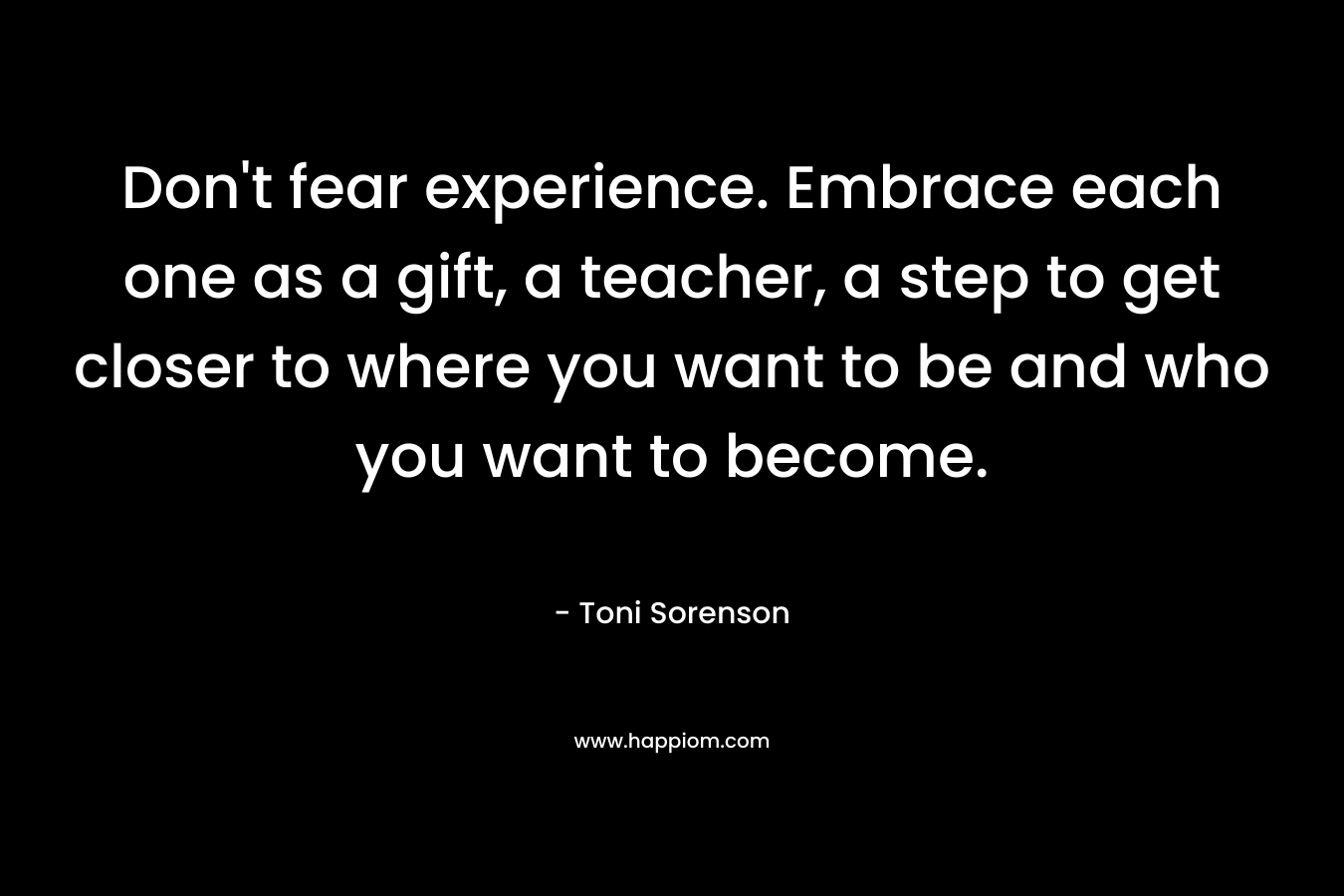 Don't fear experience. Embrace each one as a gift, a teacher, a step to get closer to where you want to be and who you want to become.