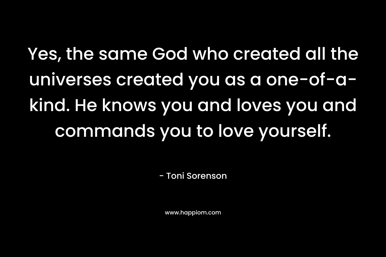 Yes, the same God who created all the universes created you as a one-of-a-kind. He knows you and loves you and commands you to love yourself. – Toni Sorenson
