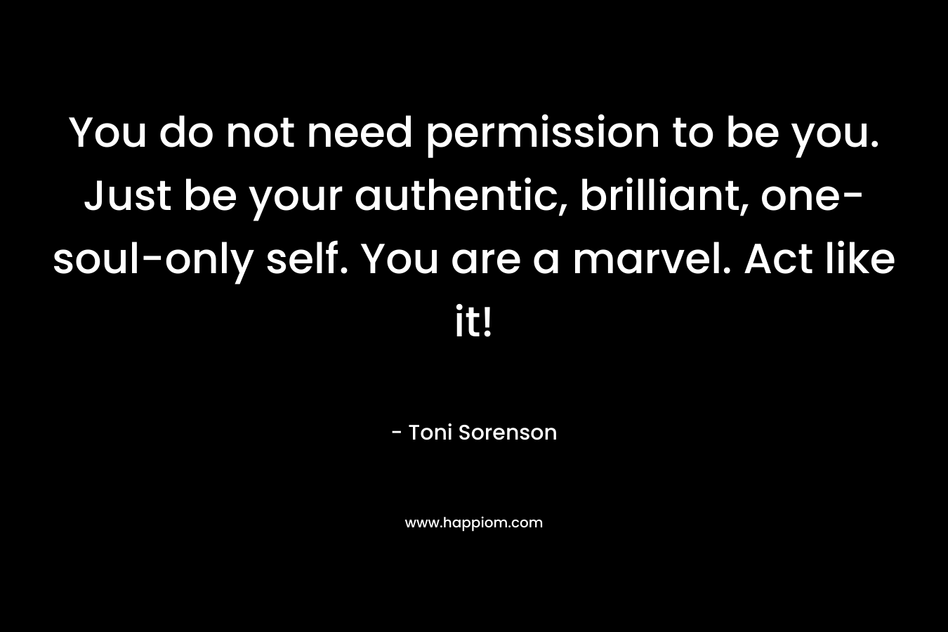 You do not need permission to be you. Just be your authentic, brilliant, one-soul-only self. You are a marvel. Act like it! – Toni Sorenson
