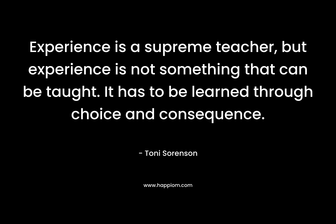 Experience is a supreme teacher, but experience is not something that can be taught. It has to be learned through choice and consequence. – Toni Sorenson