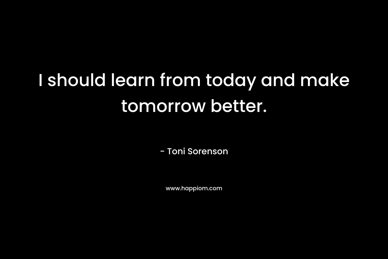I should learn from today and make tomorrow better. – Toni Sorenson