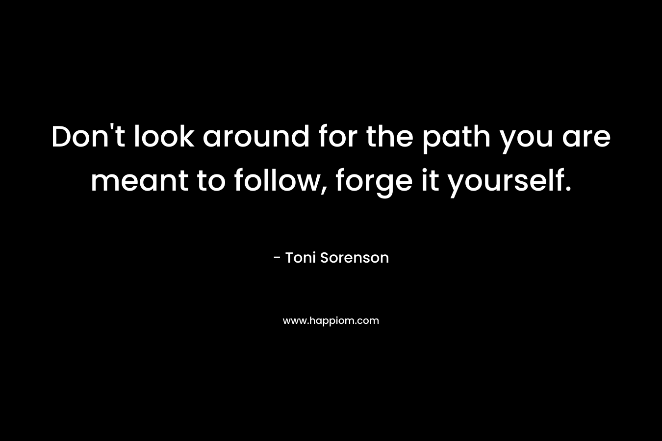 Don’t look around for the path you are meant to follow, forge it yourself. – Toni Sorenson