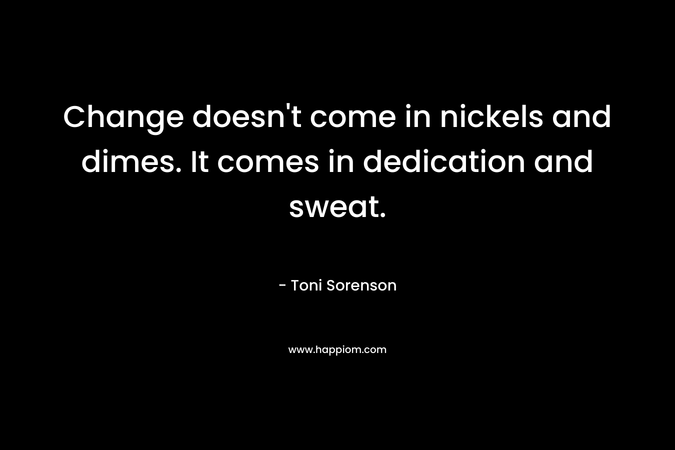 Change doesn’t come in nickels and dimes. It comes in dedication and sweat. – Toni Sorenson