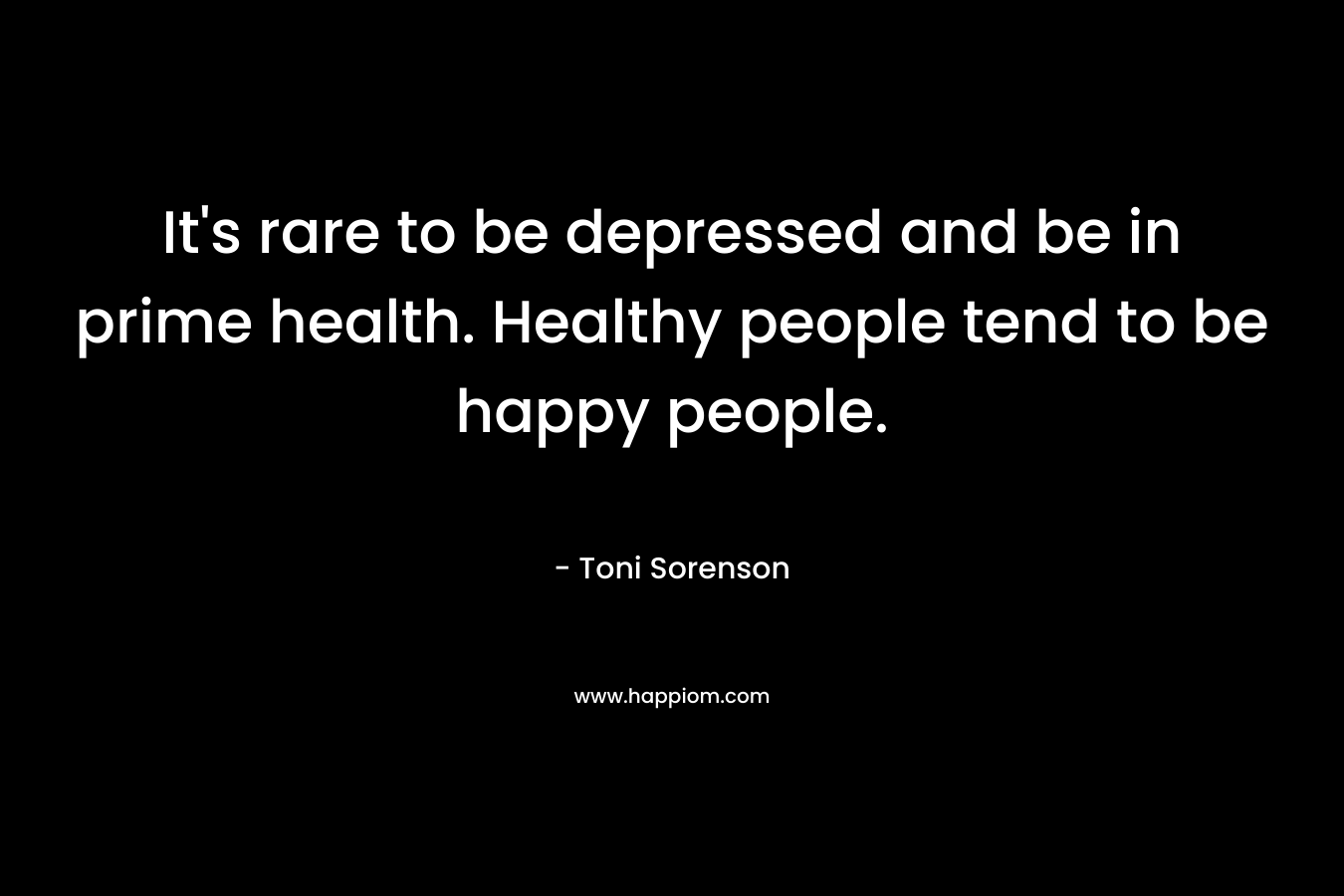It’s rare to be depressed and be in prime health. Healthy people tend to be happy people. – Toni Sorenson