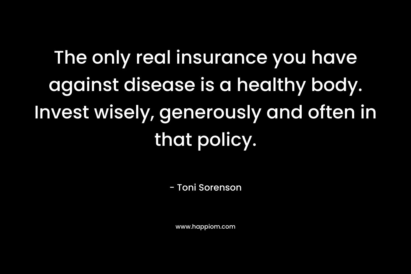 The only real insurance you have against disease is a healthy body. Invest wisely, generously and often in that policy. – Toni Sorenson