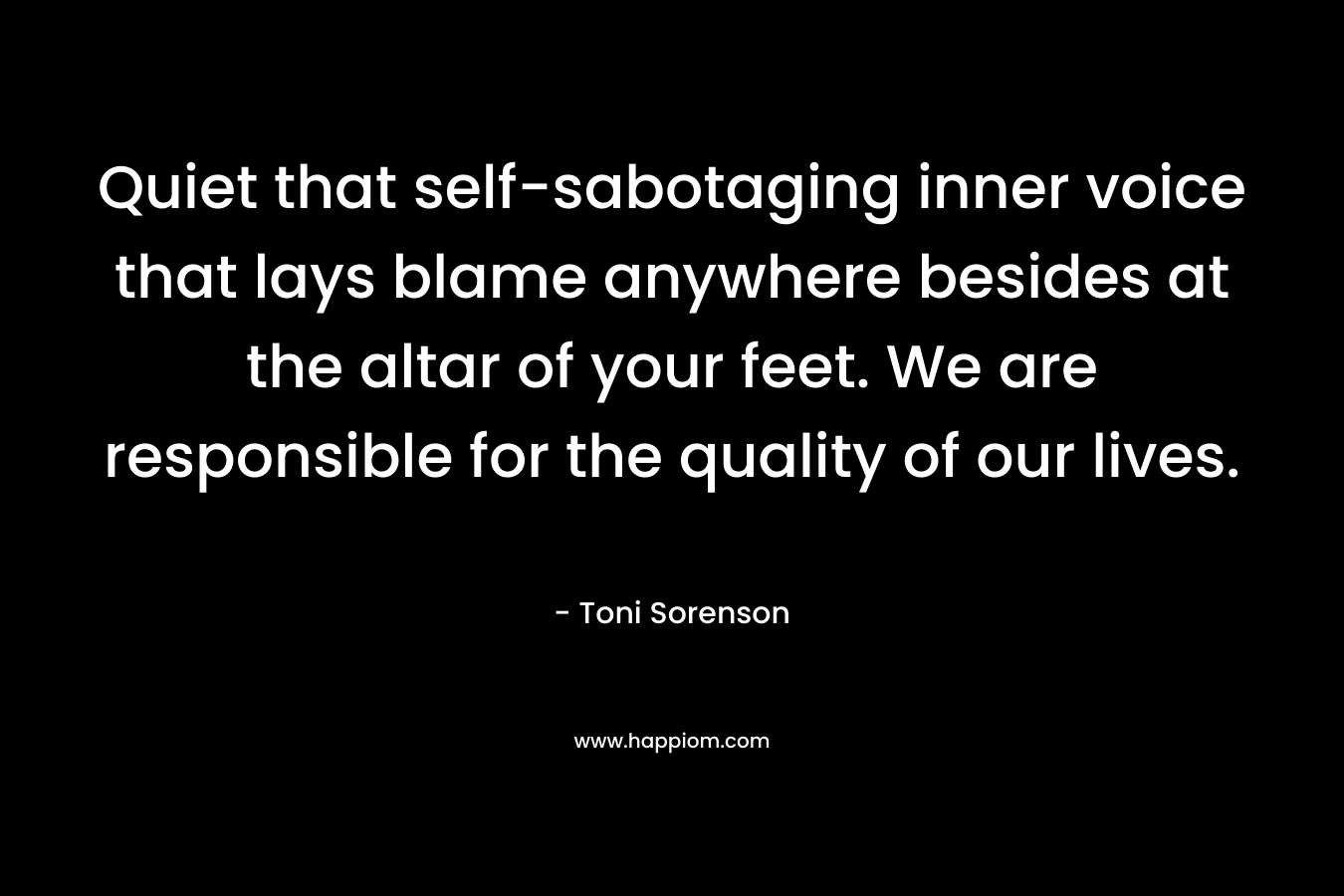 Quiet that self-sabotaging inner voice that lays blame anywhere besides at the altar of your feet. We are responsible for the quality of our lives. – Toni Sorenson