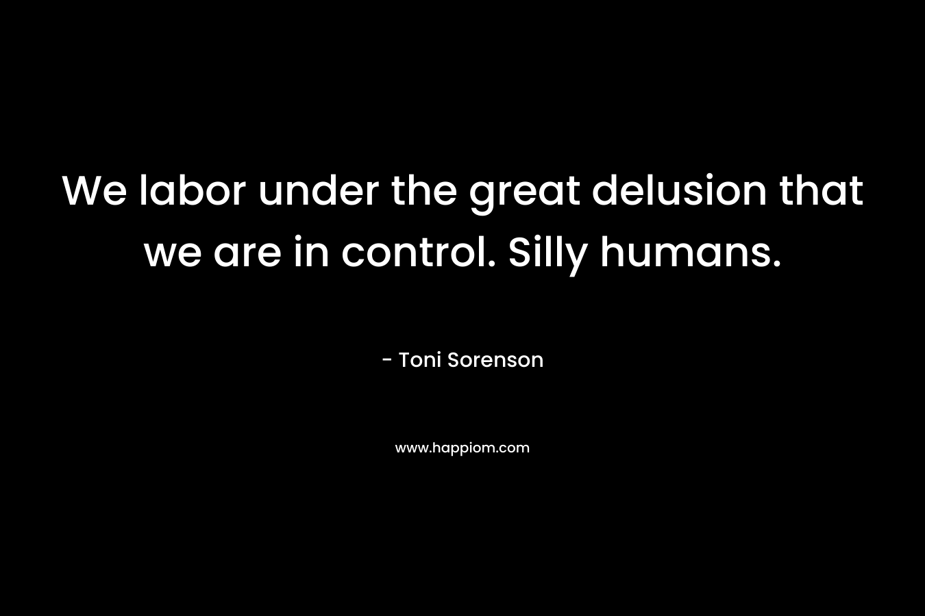 We labor under the great delusion that we are in control. Silly humans. – Toni Sorenson
