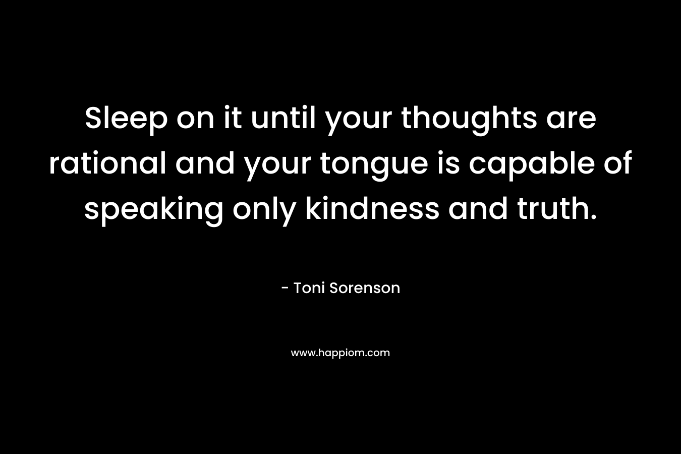 Sleep on it until your thoughts are rational and your tongue is capable of speaking only kindness and truth. – Toni Sorenson