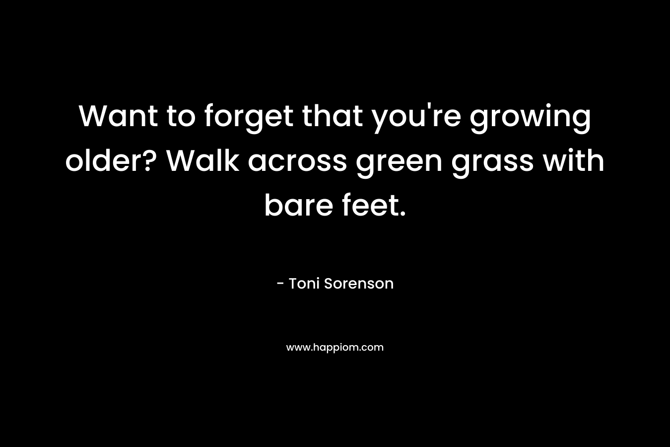 Want to forget that you’re growing older? Walk across green grass with bare feet. – Toni Sorenson