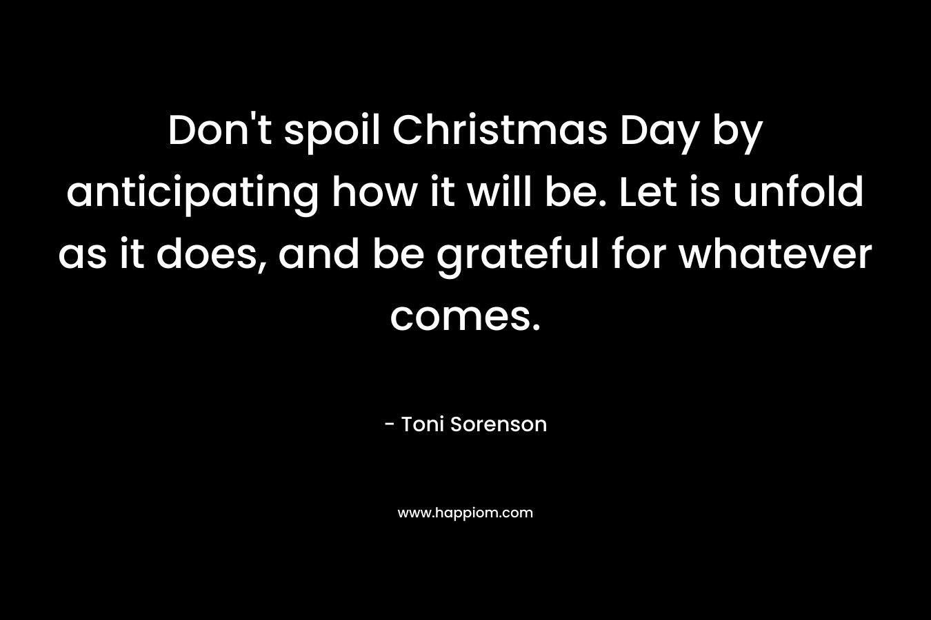 Don’t spoil Christmas Day by anticipating how it will be. Let is unfold as it does, and be grateful for whatever comes. – Toni Sorenson