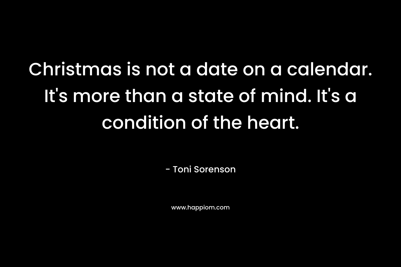 Christmas is not a date on a calendar. It’s more than a state of mind. It’s a condition of the heart. – Toni Sorenson