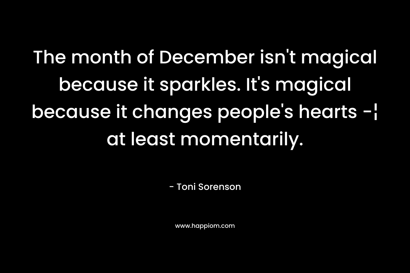 The month of December isn’t magical because it sparkles. It’s magical because it changes people’s hearts -¦ at least momentarily. – Toni Sorenson