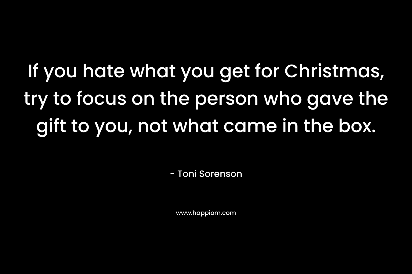 If you hate what you get for Christmas, try to focus on the person who gave the gift to you, not what came in the box. – Toni Sorenson
