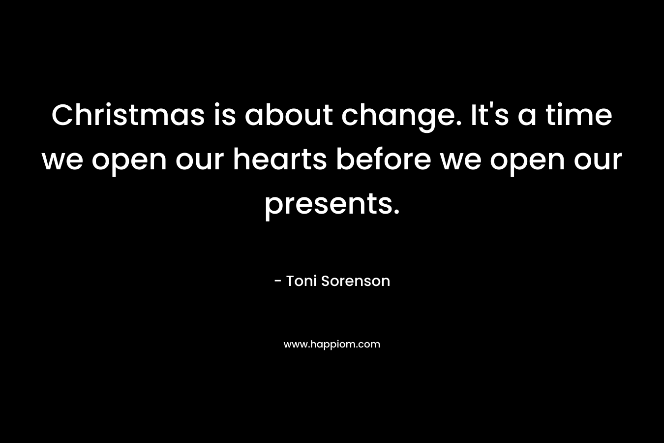 Christmas is about change. It’s a time we open our hearts before we open our presents. – Toni Sorenson