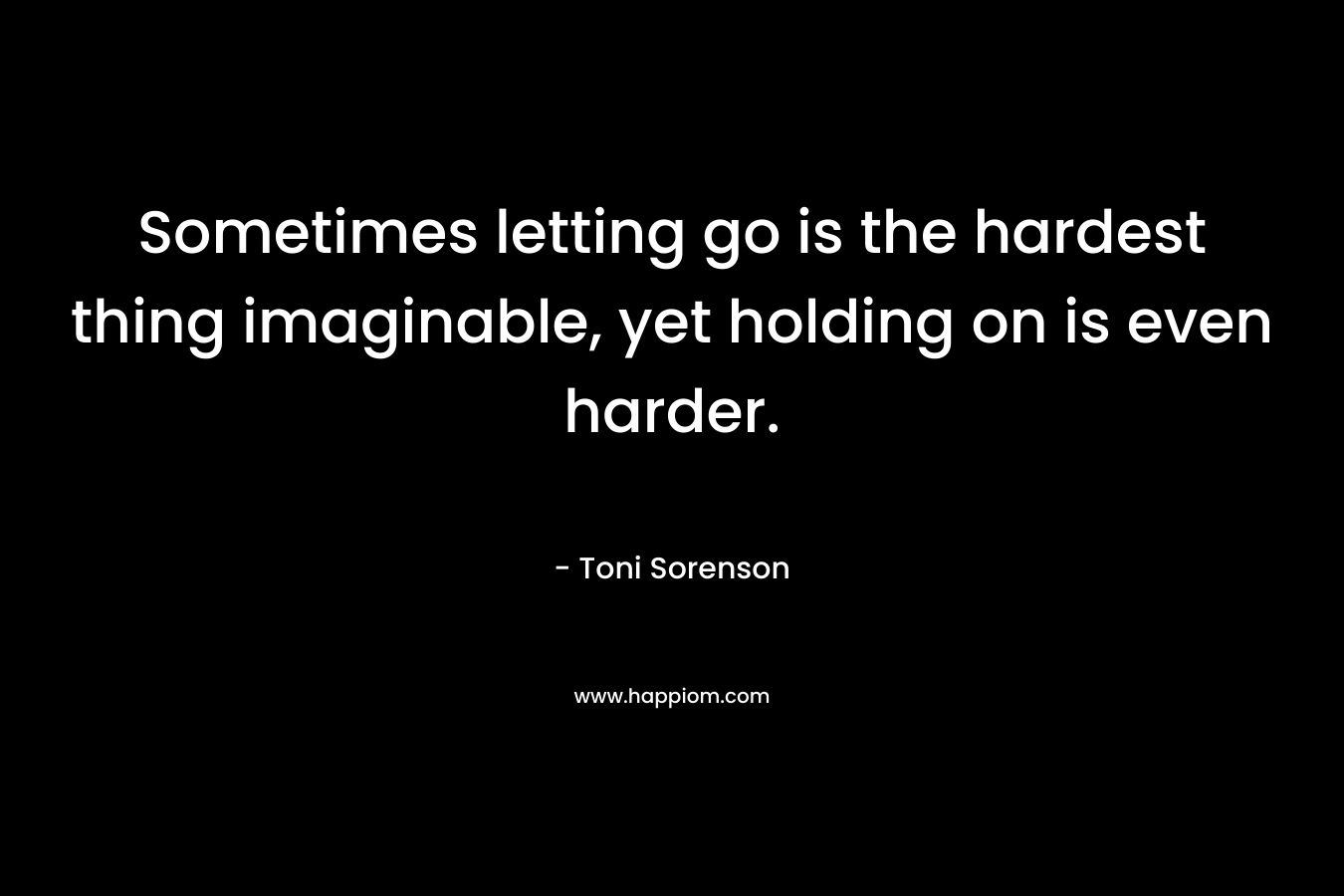 Sometimes letting go is the hardest thing imaginable, yet holding on is even harder. – Toni Sorenson