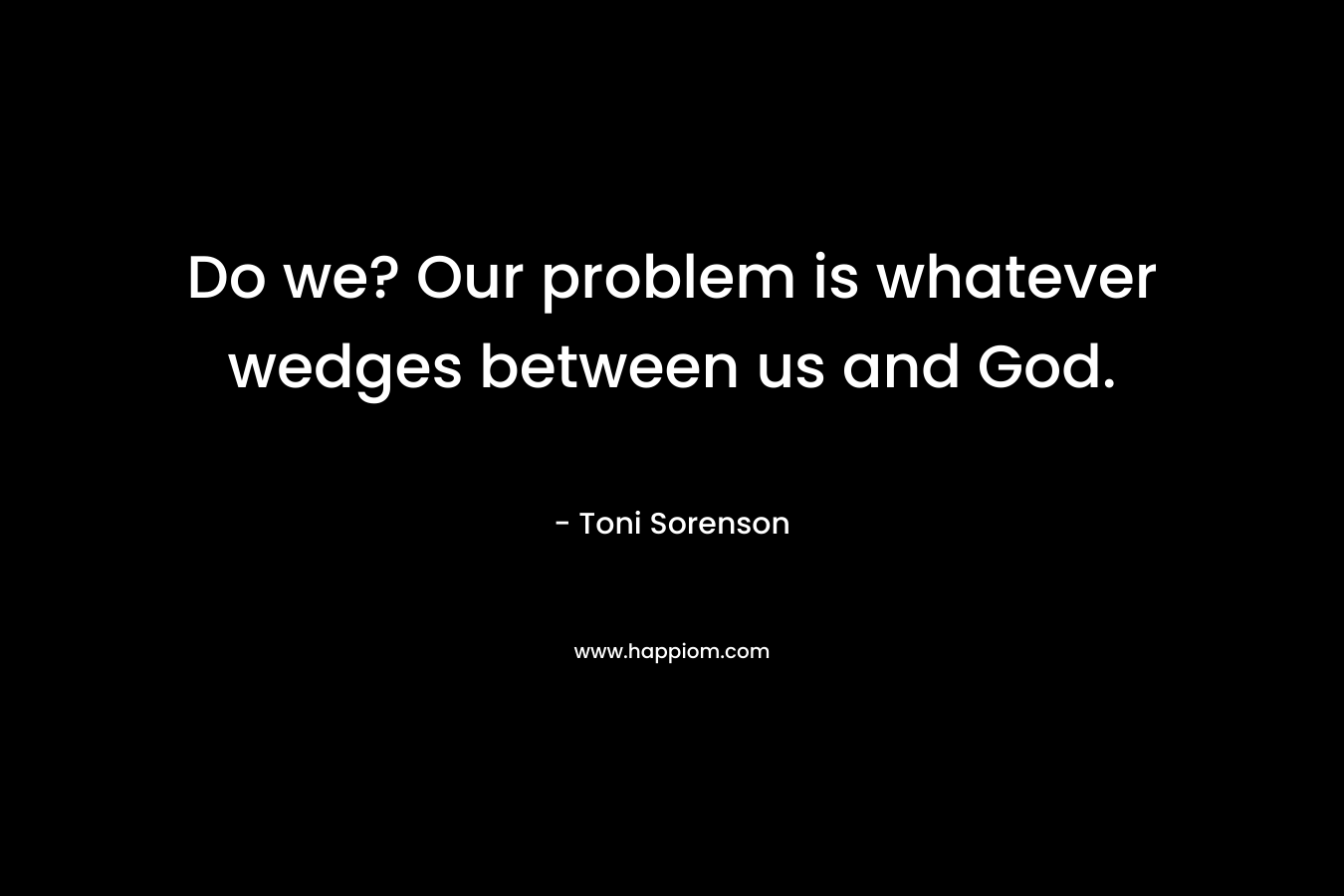 Do we? Our problem is whatever wedges between us and God. – Toni Sorenson