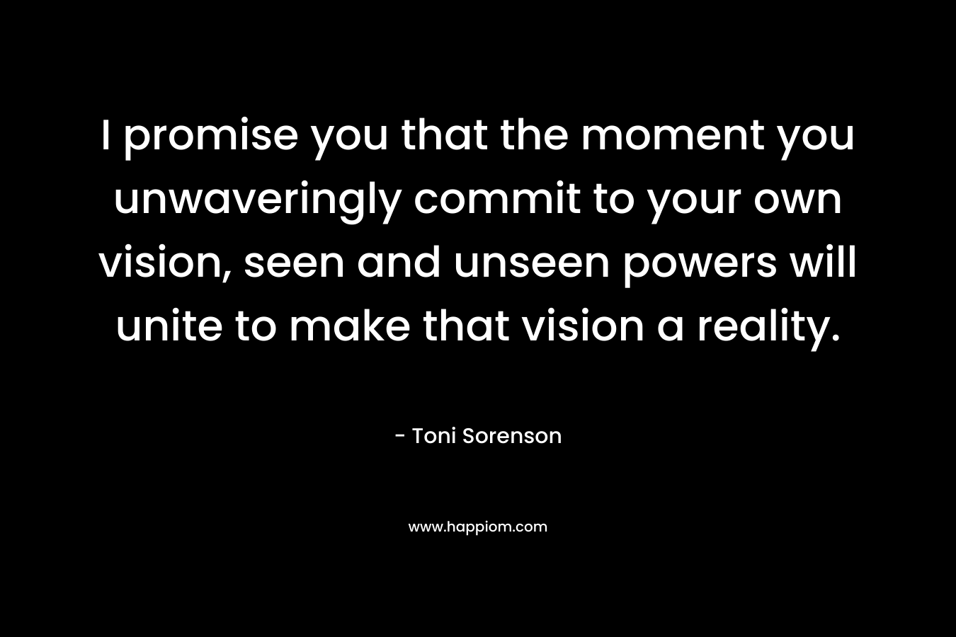 I promise you that the moment you unwaveringly commit to your own vision, seen and unseen powers will unite to make that vision a reality. – Toni Sorenson