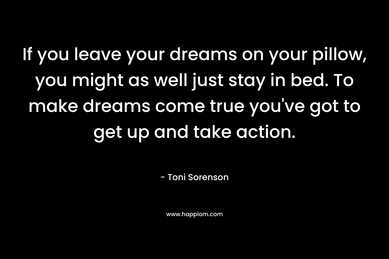 If you leave your dreams on your pillow, you might as well just stay in bed. To make dreams come true you've got to get up and take action.