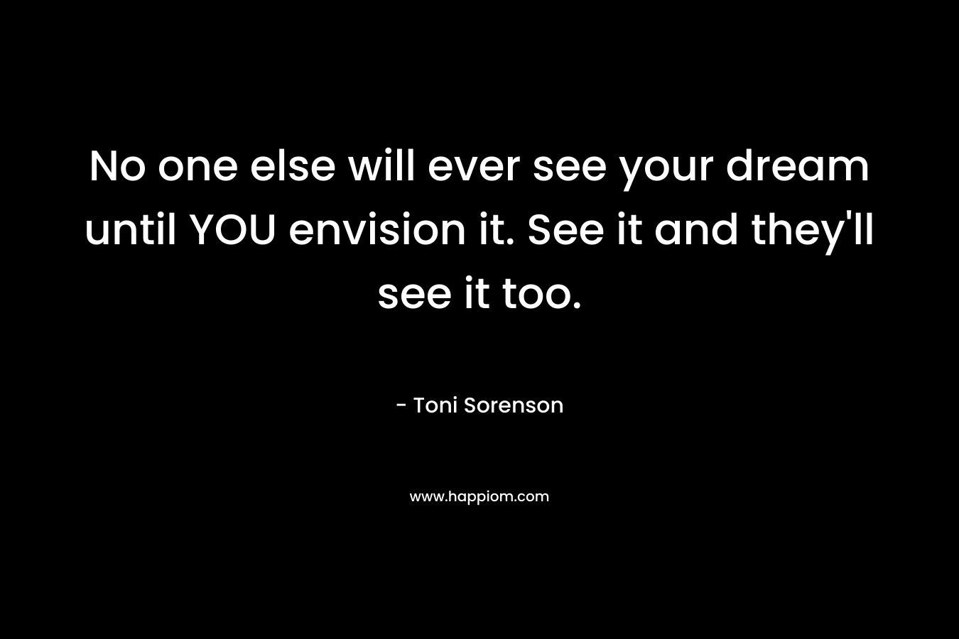 No one else will ever see your dream until YOU envision it. See it and they'll see it too.