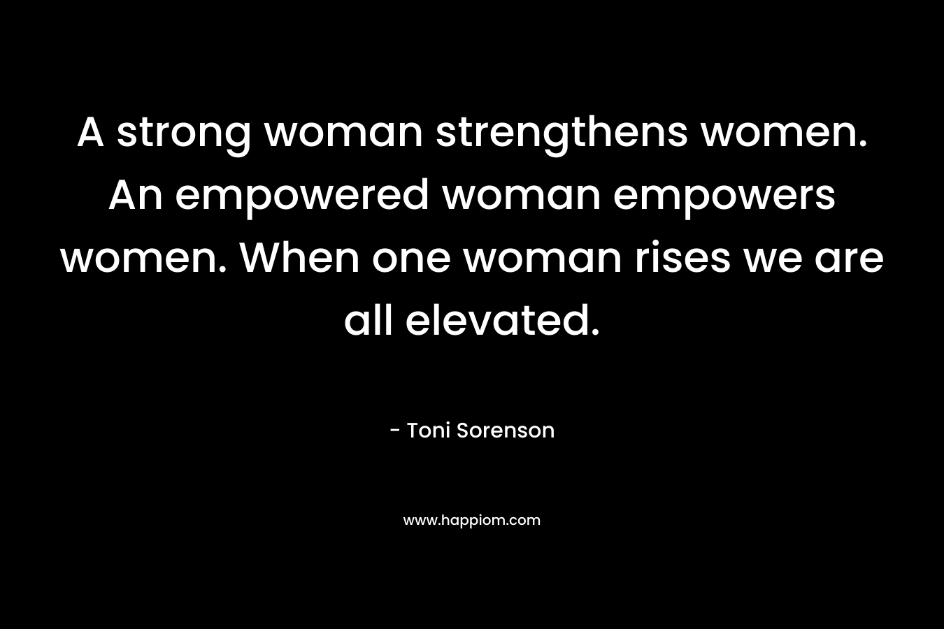 A strong woman strengthens women. An empowered woman empowers women. When one woman rises we are all elevated.