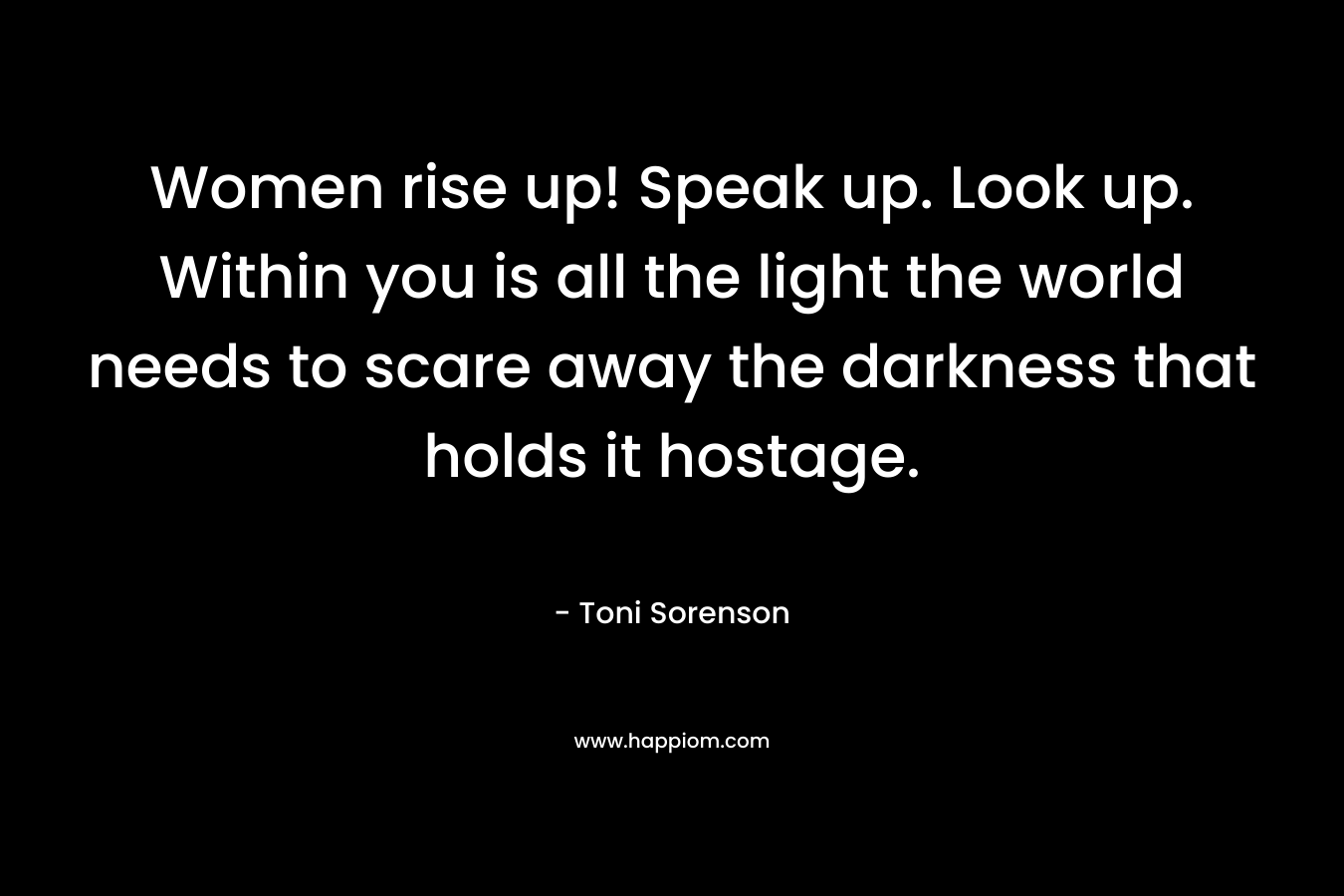 Women rise up! Speak up. Look up. Within you is all the light the world needs to scare away the darkness that holds it hostage. – Toni Sorenson