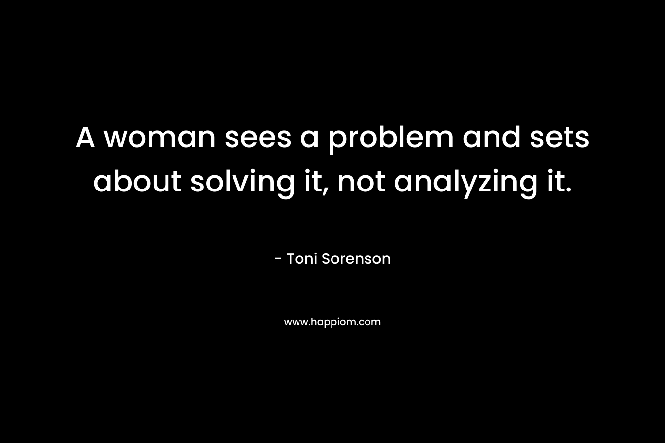 A woman sees a problem and sets about solving it, not analyzing it.