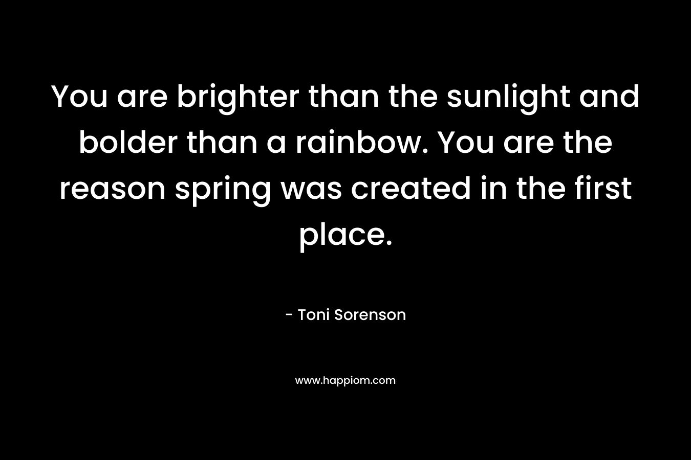 You are brighter than the sunlight and bolder than a rainbow. You are the reason spring was created in the first place. – Toni Sorenson