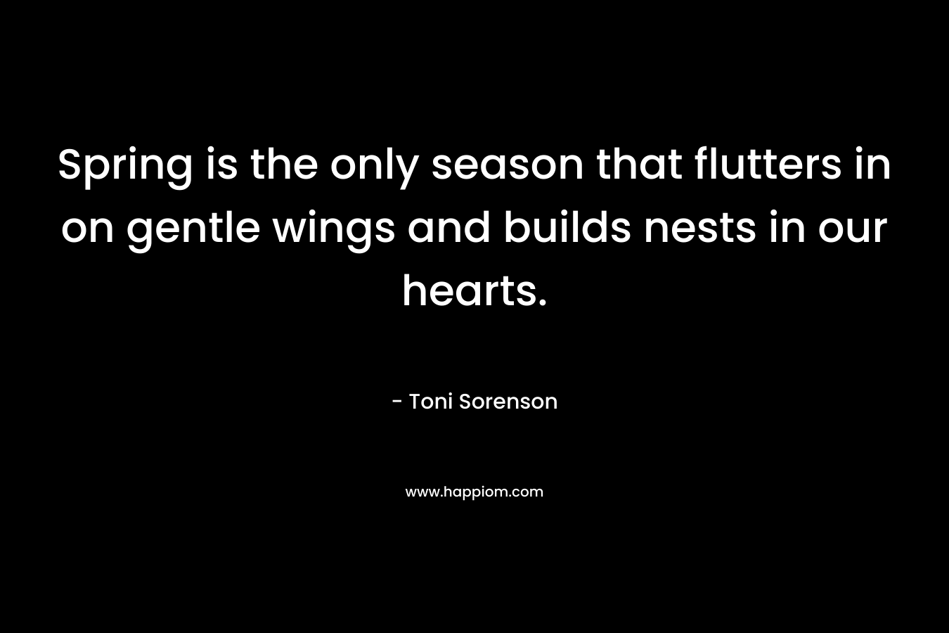Spring is the only season that flutters in on gentle wings and builds nests in our hearts. – Toni Sorenson