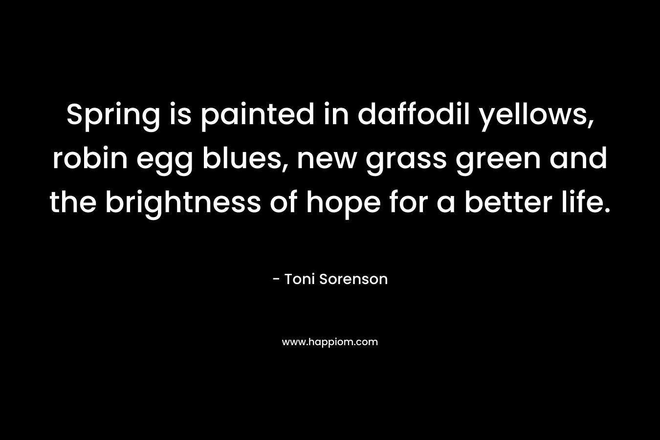 Spring is painted in daffodil yellows, robin egg blues, new grass green and the brightness of hope for a better life. – Toni Sorenson