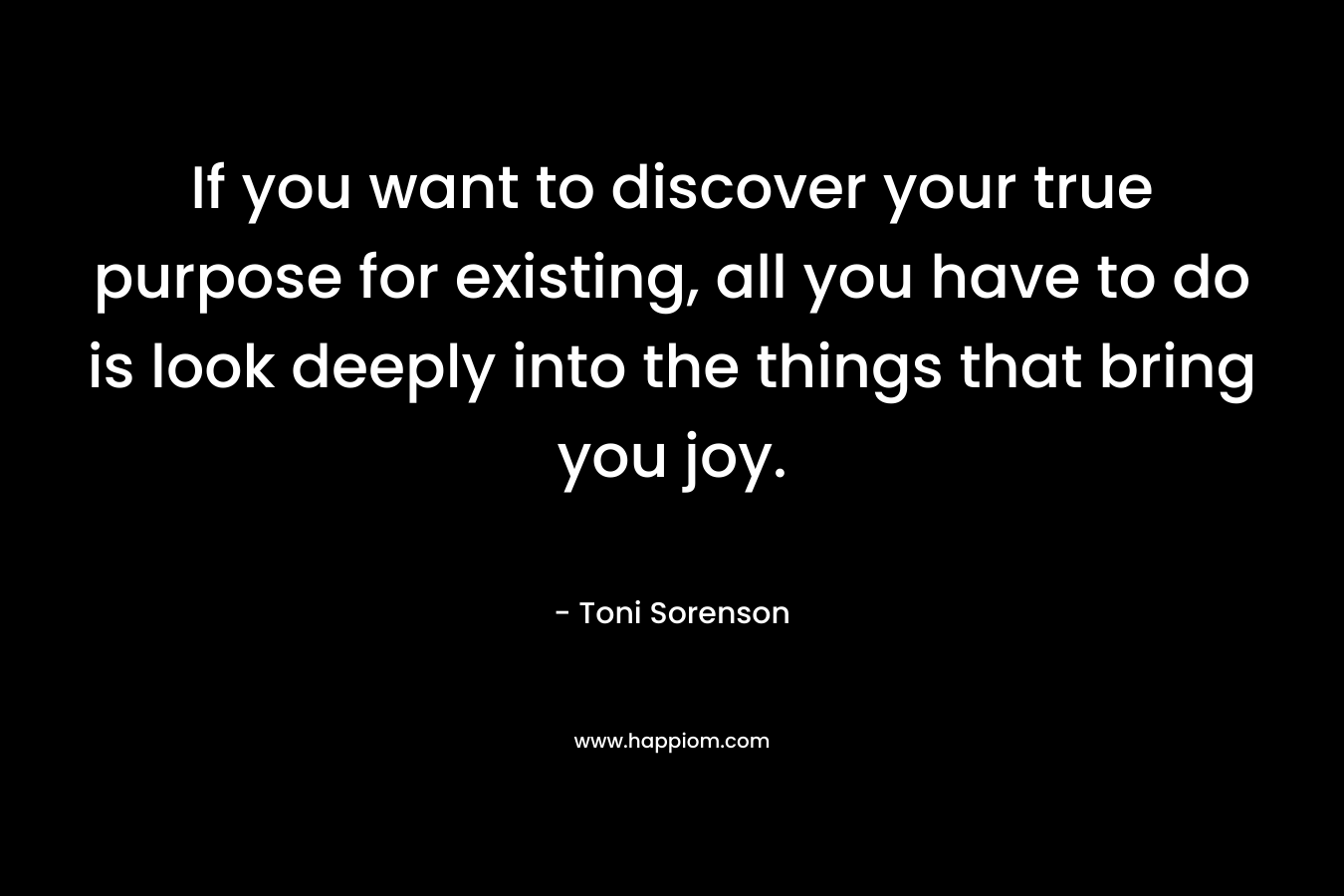 If you want to discover your true purpose for existing, all you have to do is look deeply into the things that bring you joy.