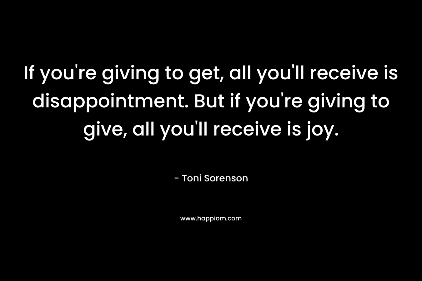 If you're giving to get, all you'll receive is disappointment. But if you're giving to give, all you'll receive is joy.