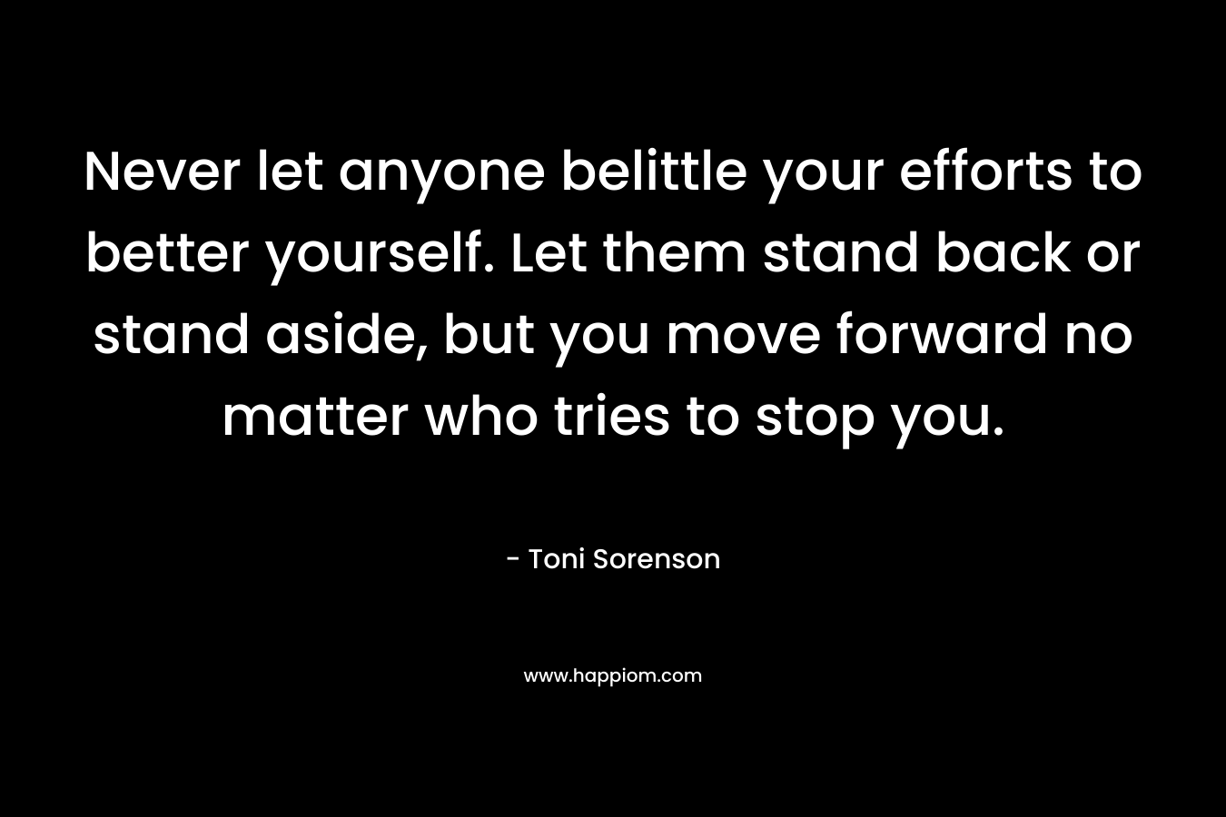 Never let anyone belittle your efforts to better yourself. Let them stand back or stand aside, but you move forward no matter who tries to stop you.