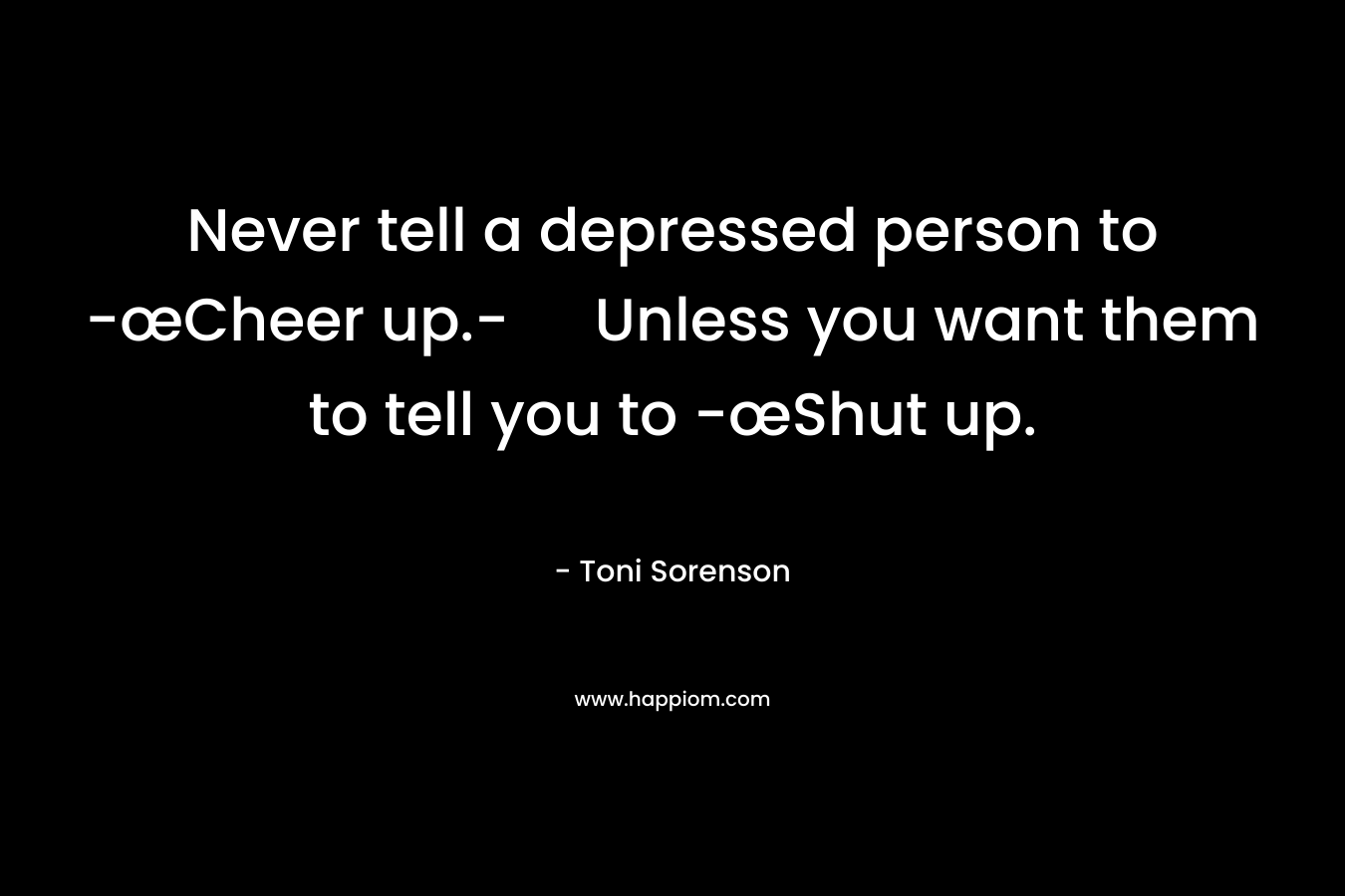 Never tell a depressed person to -œCheer up.- Unless you want them to tell you to -œShut up.