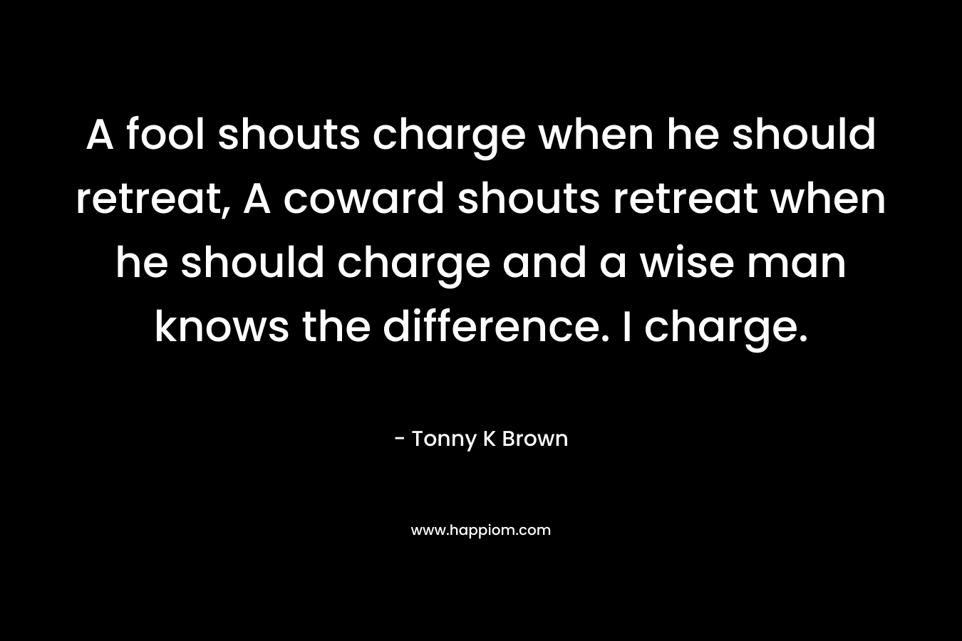 A fool shouts charge when he should retreat, A coward shouts retreat when he should charge and a wise man knows the difference. I charge.