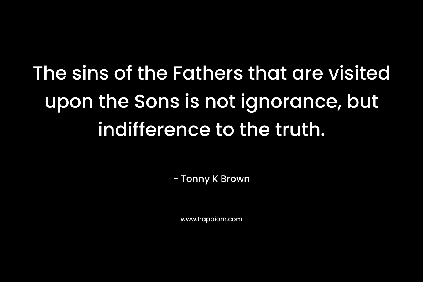 The sins of the Fathers that are visited upon the Sons is not ignorance, but indifference to the truth. – Tonny K Brown