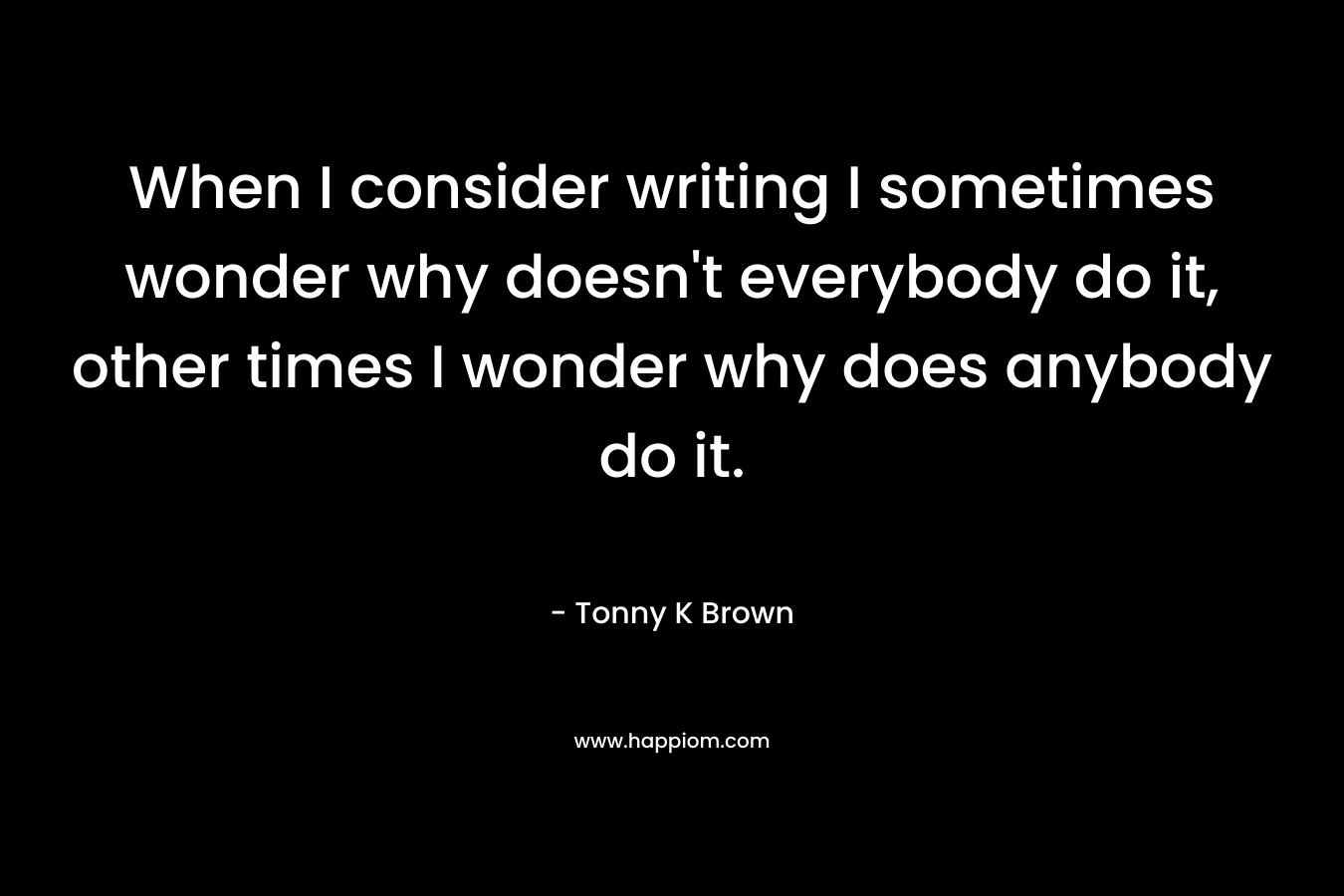 When I consider writing I sometimes wonder why doesn’t everybody do it, other times I wonder why does anybody do it. – Tonny K Brown