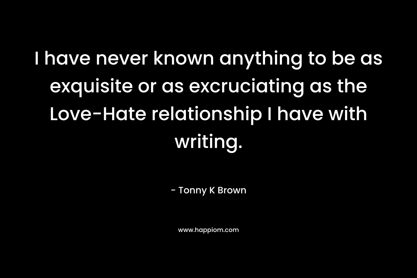 I have never known anything to be as exquisite or as excruciating as the Love-Hate relationship I have with writing. – Tonny K Brown
