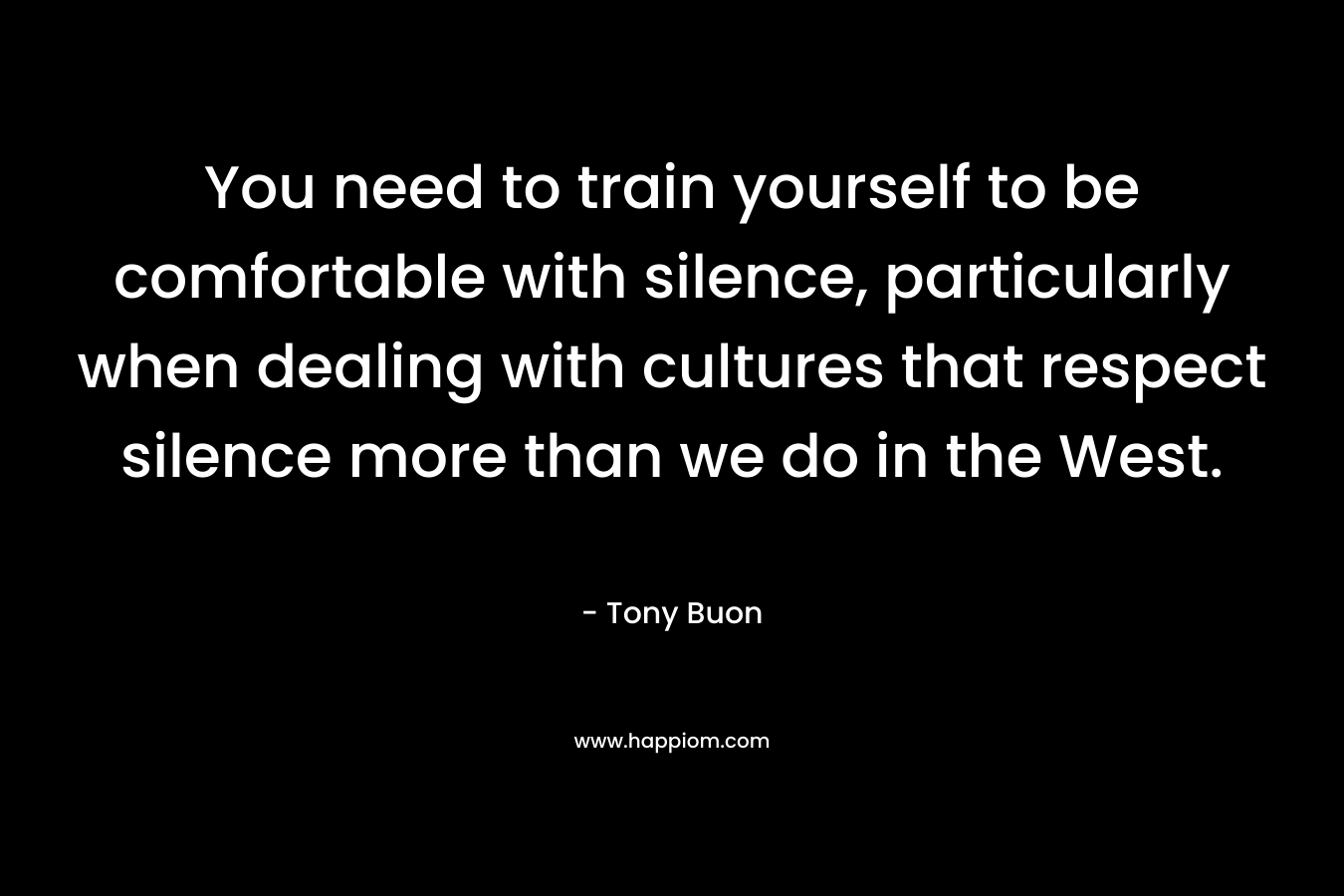 You need to train yourself to be comfortable with silence, particularly when dealing with cultures that respect silence more than we do in the West. – Tony Buon