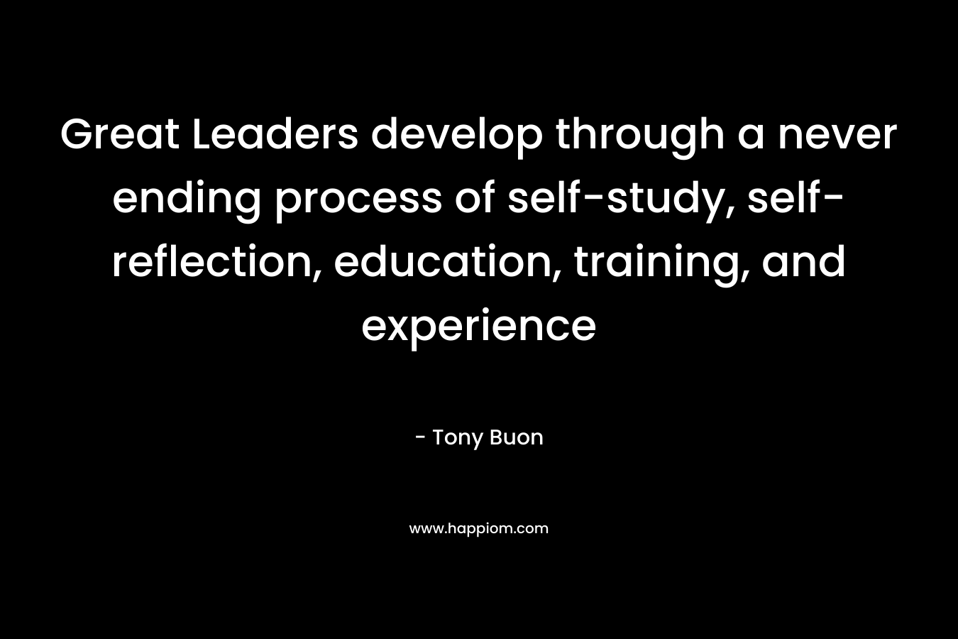 Great Leaders develop through a never ending process of self-study, self-reflection, education, training, and experience – Tony Buon