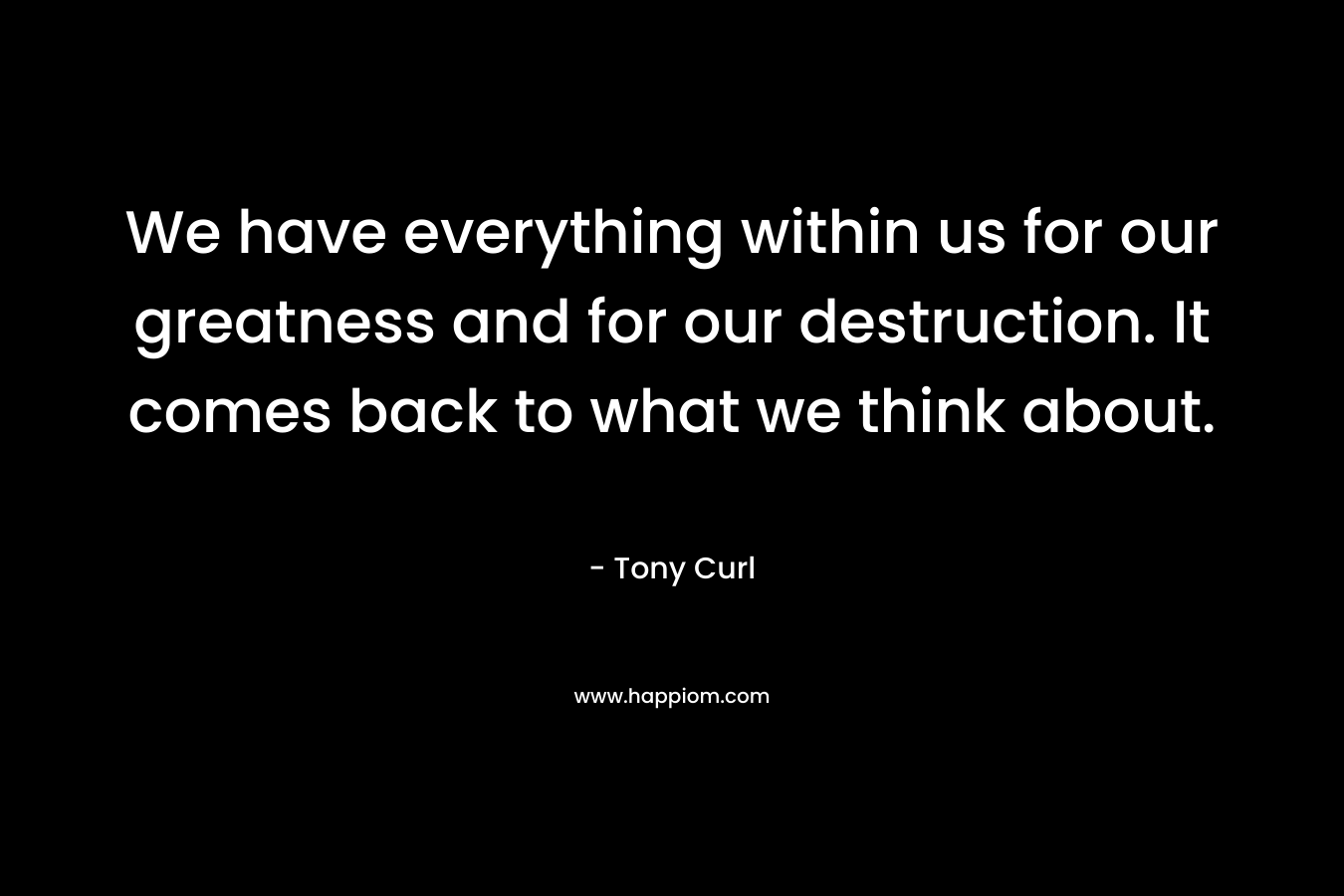 We have everything within us for our greatness and for our destruction. It comes back to what we think about.
